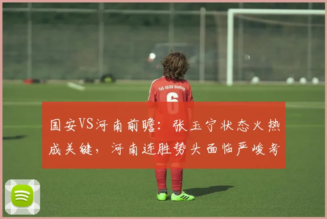 国安VS河南前瞻:张玉宁状态火热成关键,河南连胜势头面临严峻考验