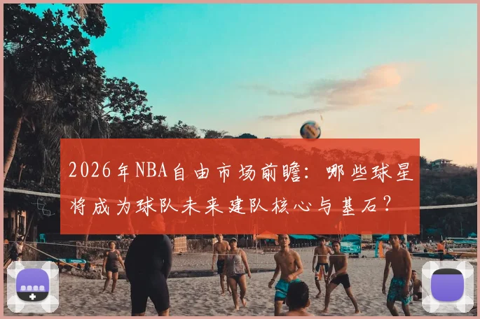 2026年NBA自由市场前瞻：哪些球星将成为球队未来建队核心与基石？