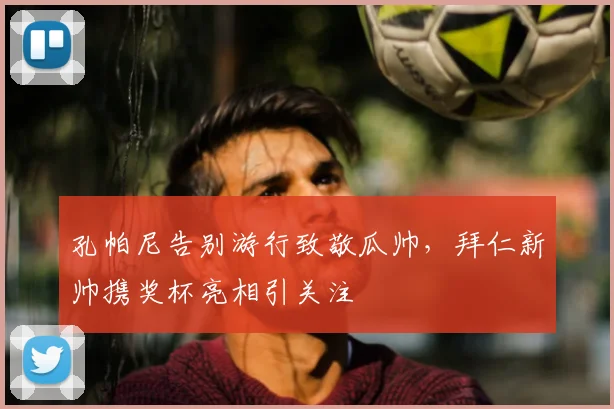 孔帕尼告别游行致敬瓜帅,拜仁新帅携奖杯亮相引关注