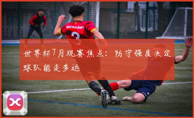 世界杯7月观赛焦点:防守强度决定球队能走多远
