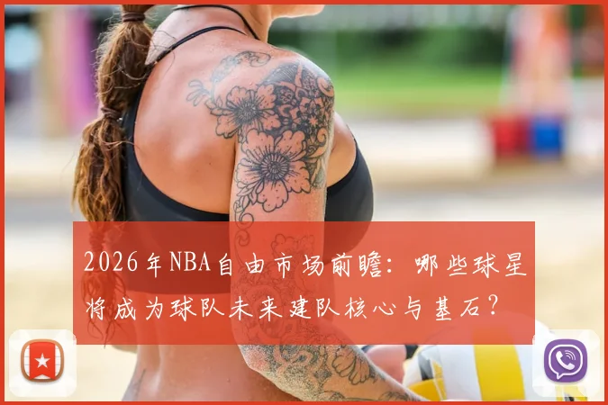 2026年NBA自由市场前瞻:哪些球星将成为球队未来建队核心与基石?