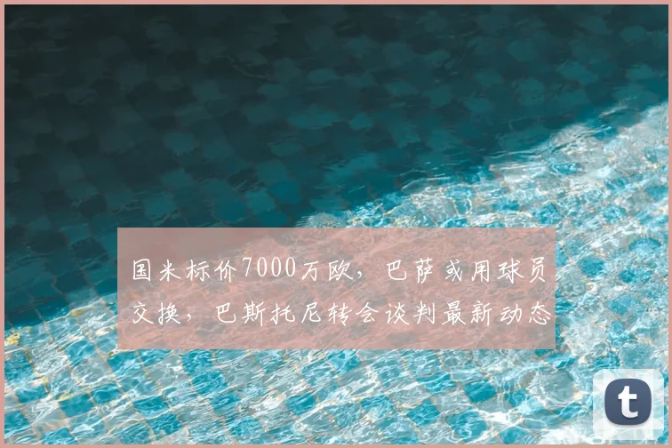 国米标价7000万欧，巴萨或用球员交换，巴斯托尼转会谈判最新动态解析