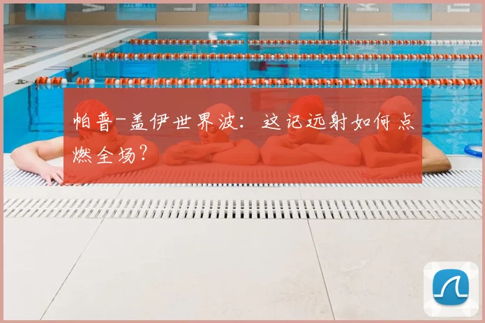 帕普-盖伊世界波:这记远射如何点燃全场?