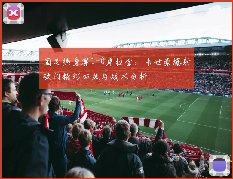 国足热身赛1-0库拉索，韦世豪爆射破门精彩回放与战术分析
