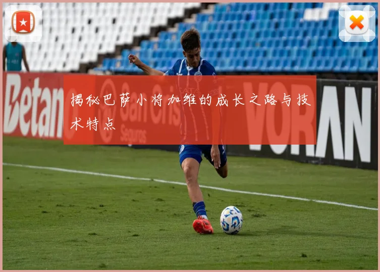 揭秘巴萨小将加维的成长之路与技术特点