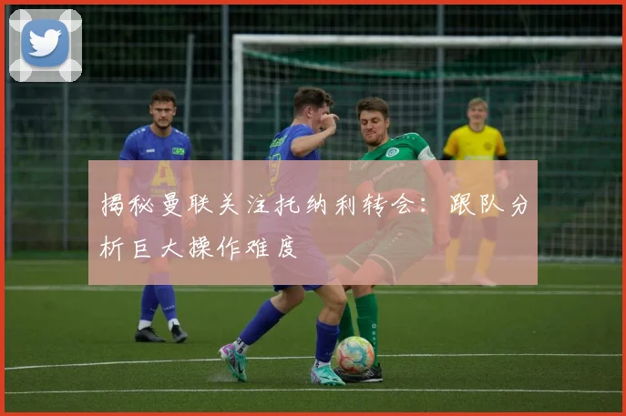 揭秘曼联关注托纳利转会:跟队分析巨大操作难度