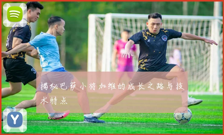 揭秘巴萨小将加维的成长之路与技术特点