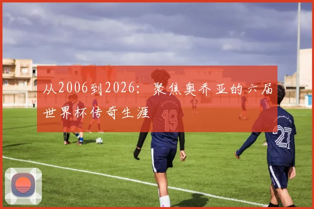从2006到2026：聚焦奥乔亚的六届世界杯传奇生涯