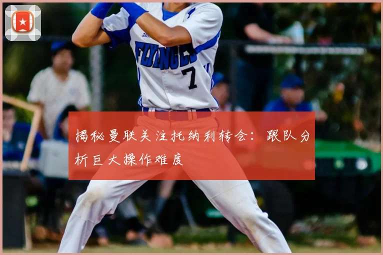 揭秘曼联关注托纳利转会:跟队分析巨大操作难度